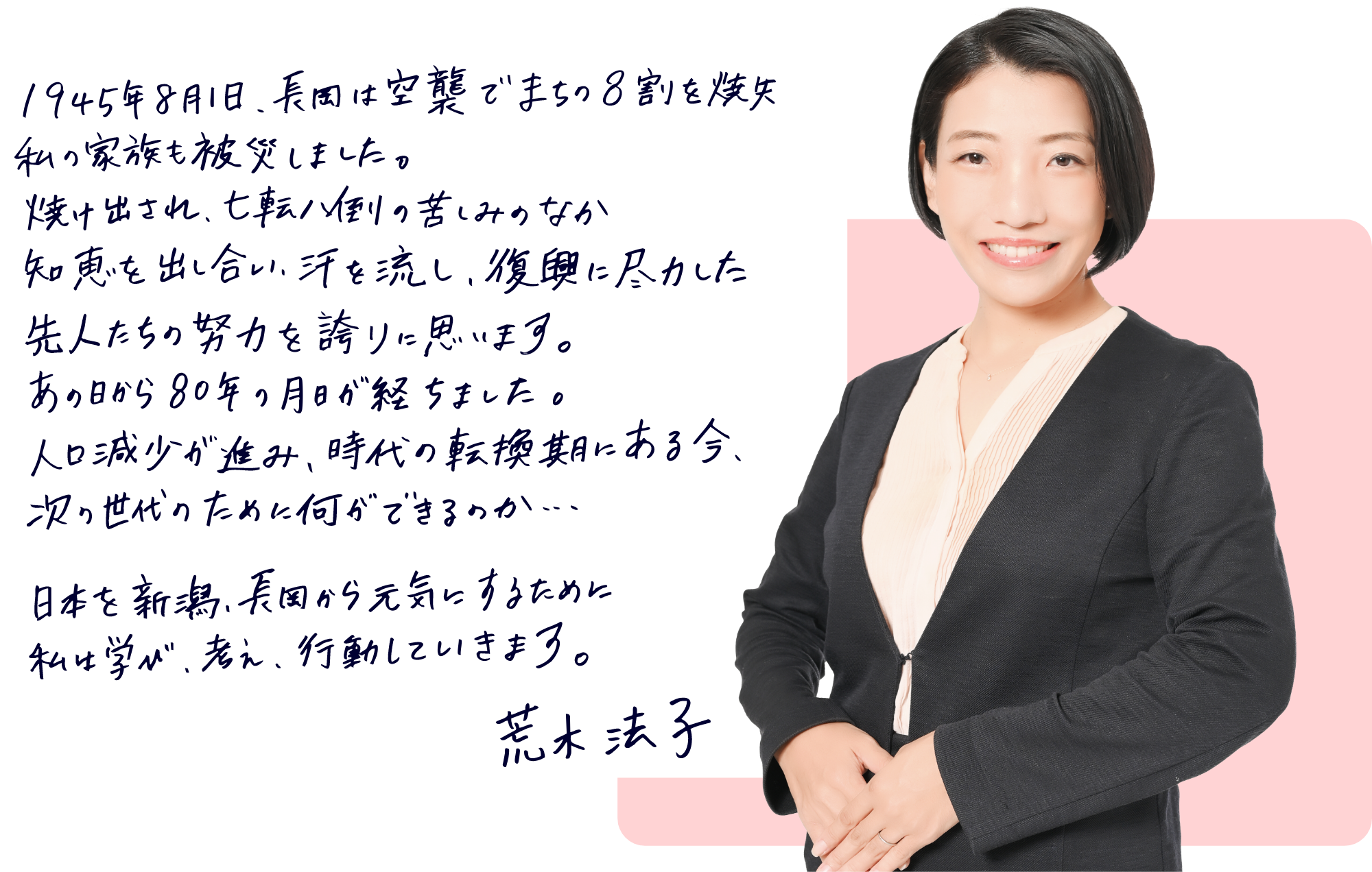1945年8月1日、長岡は空襲でまちの8割を焼失。私の家族も被災しました。焼け出され、七転八倒の苦しみのなか知恵を出し合い、汗を流し、復興に尽力した先人たちの努力を誇りに思います。あの日から80年の月日が経ちました。人口減少が進み、時代の転換期にある今、次の世代のために何ができるのか…日本を新潟、長岡から元気にするために私は学び、考え、行動していきます。